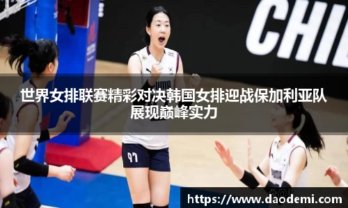 世界女排联赛精彩对决韩国女排迎战保加利亚队展现巅峰实力